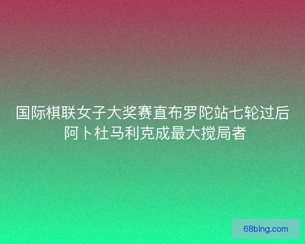 国际棋联女子大奖赛直布罗陀站七轮过后 阿卜杜马利克成最大搅局者