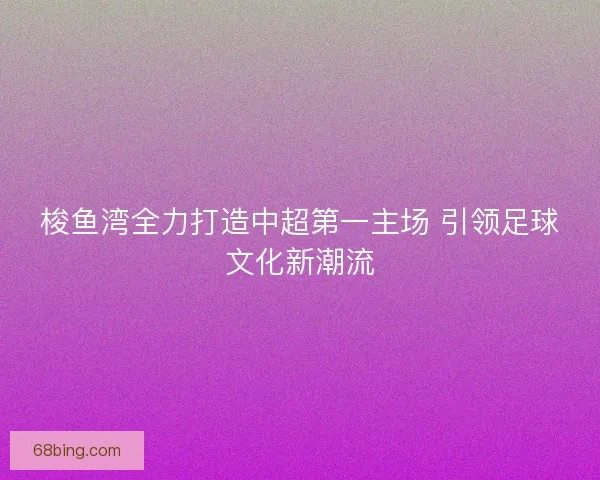 梭鱼湾全力打造中超第一主场 引领足球文化新潮流