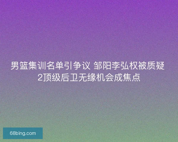 男篮集训名单引争议 邹阳李弘权被质疑 2顶级后卫无缘机会成焦点