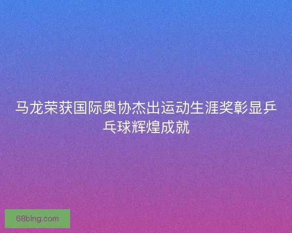 马龙荣获国际奥协杰出运动生涯奖彰显乒乓球辉煌成就