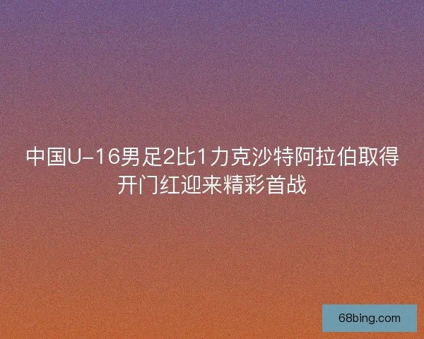 中国U-16男足2比1力克沙特阿拉伯取得开门红迎来精彩首战