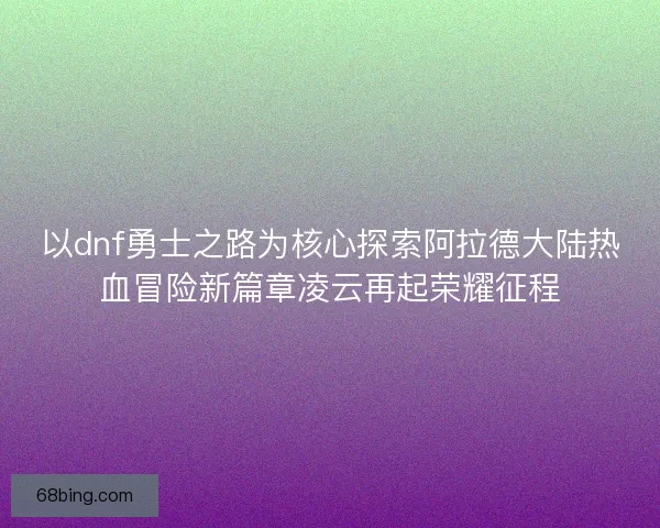 以dnf勇士之路为核心探索阿拉德大陆热血冒险新篇章凌云再起荣耀征程